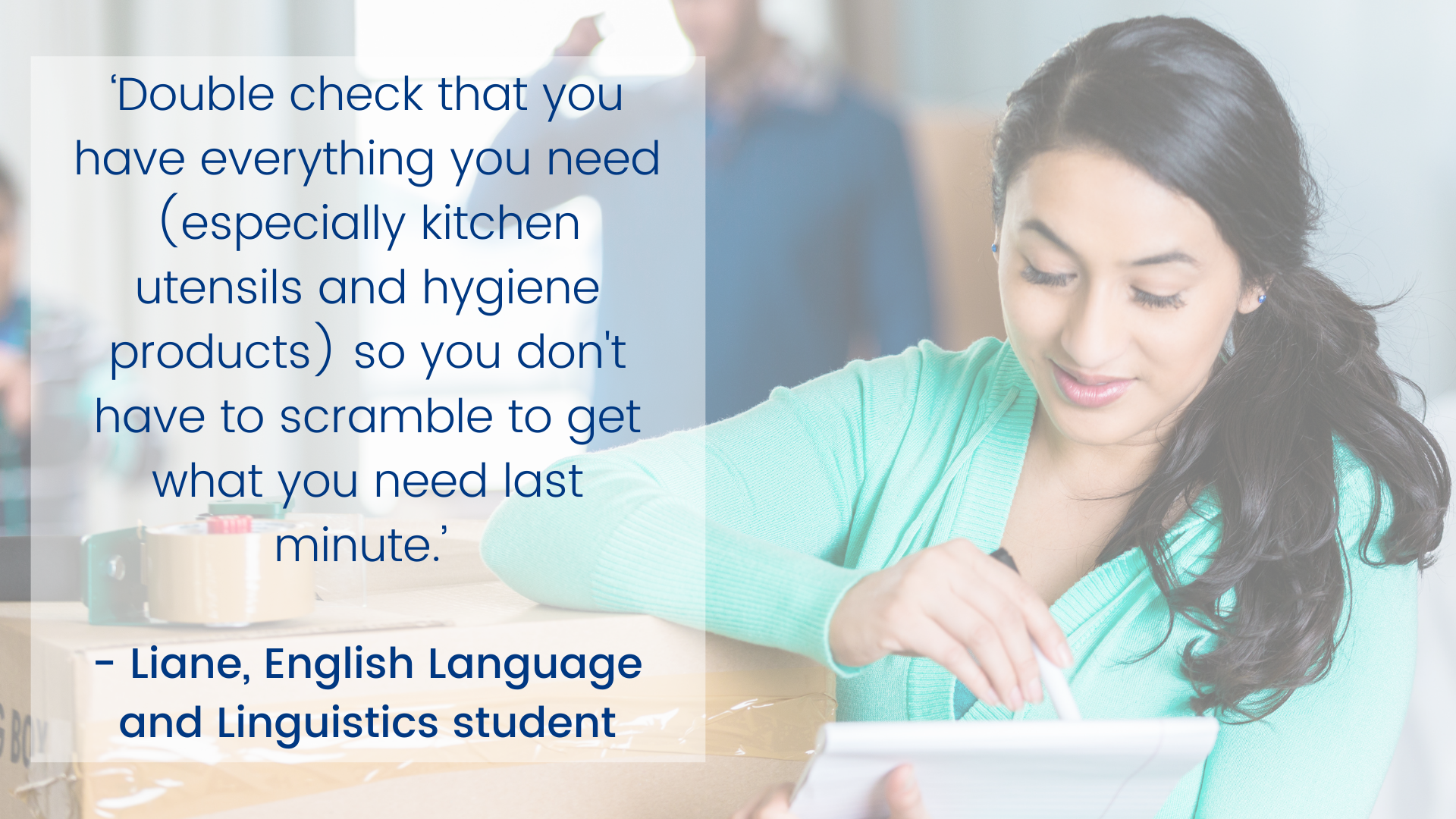 “仔细检查一下，你需要的东西都准备好了(尤其是厨房用具和卫生用品)，这样你就不必在最后一分钟争先恐后地去买你需要的东西。——Liane，英语语言和语言学学生